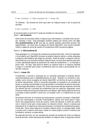 CDTC Centro de Difusão de Tecnologia e Conhecimento Brasil/DF
$ ssh localhost -L 1025:localhost:22 -t sleep 120
T2 (Cliente) - Se conecta ao túnel (que abre na máquina local) e sai na ponta do
servidor:
$ ssh localhost -p 1025
O comando dado no terminal T1 pode ser dividido em três partes:
Parte 1: ssh localhost
Este trecho do comando indica a máquina que intermediará a conexão entre as pon-
tas, fazendo o túnel. Esta passagem também poderia ser escrita como ssh usu-
ario_atual@localhost -p 22, que são os valores padrões assumidos quando não
especiﬁcados. Já vimos isso na página do cliente OpenSSH, mas vamos entender
melhor o papel do nome de usuário no tunelamento SSH na próxima página.
Parte 2: -L 1025:localhost:22
Esta passagem é o comando de tunelamento propriamente dito. Como foi explicado,
o túnel aberto com OpenSSH começa na própria máquina cliente, e então atravessa
a máquina intermediária até chegar ao servidor. Antes de atingir a máquina interme-
diária fazemos uma conexão à própria máquina local, na porta que setamos para abrir
o túnel, identiﬁcada depois do parâmetro de modo de tunelamento -L, no exemplo a
porta 1025. Ou seja, esta porta foi aberta na máquina local e a máquina indicada
a seguir é o servidor para onde o tunelamento leva (no caso a porta padrão de um
servidor mesmo);
Parte 3: -t sleep 120
O parâmetro -t permite a execução de um comando associado à conexão cliente-
maq.intermediária para o estabeleciemento do túnel. Quando um comando é exe-
cutado, como vimos na página do cliente OpenSSH, ao término do qual a conexão
se fecha naturalmente. Como o comando executado no exemplo é um contador de
tempo, a conexão será fechada (e com ela também o túnel feito) ao término da conta-
gem dos segundos dados, no caso 120. Esse recurso permite que vejamos o terminal
(no cliente) que dá o comando de tunelamento ﬁcar em stand by, esperando, como
tínhamos nossos terminais de tunelamento com Netcat. Além disso podemos terminar
a conexão e assim também o túnel com um simples <Ctrl>-c e realizarmos um novo
teste.
No primeiro terminal, no momento que executamos o primeiro comando, o OpenSSH,
se já tiver reconhecido o servidor (intermediário), pedirá uma senha para o login.
Como não especiﬁcamos nome de usuário, temos de oferecer a senha do usuário
com o mesmo nome que o nosso possui na máquina remota. Esse é o acesso que
precisamos ter à máquina do meio para executar o comando de tunelamento propria-
mente dito. Como essa máquina é a própria máquina local, no exemplo dado, então
o usuário com o mesmo nome que o nosso é o nosso próprio usuário! A senha a ser
fornecida é, portanto, a nossa senha.
No segundo terminal, ao nos conectarmos através da entrada do túnel na máquina
local ao servidor, neste caso particular também na máquina local, é requerida a senha
53
 