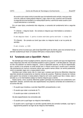 CDTC Centro de Difusão de Tecnologia e Conhecimento Brasil/DF
do usuário com nosso nome no servidor que normalmente seria remoto, mas que mais
uma vez, está em nosso própria máquina. Logo, mais um vez, a senha a ser fornecida
no segundo terminal também é a nossa própria senha, a senha do nosso usuário (com
o qual executamos o comando).
Em um caso típico, envolvendo três máquinas, o comando de tunelamento teria o seguinte
formato:
T1 (Cliente = máquina local) - Se conecta à máquina que intermediará a conexão e
abre um túnel:
$ ssh máquina-túnel -L porta-cliente:servidor:porta-servidor -t sleep 120
T2 (Cliente) - Se conecta ao túnel (que abre na máquina local) e sai na ponta do
servidor:
$ ssh cliente -p 1025
Observe como é curioso que, pelo túnel OpenSSH partir do cliente, para nos conectarmos ao
servidor acabamos por fazer um acesso SSH para a nossa própria máquina!
9.3 Tunelando com o OpenSSH - Parte 3
No exemplo que vimos na página anterior, assumiu-se que o usuário com que nos logaríamos
na(s) máquina(s) dos três nós envolvidos porderia e seria o mesmo - e de fato pôde ser, visto que
os três nós estavam na mesma máquina-. Como o OpenSSH assume, se não for especiﬁcado,
que o usuário a se conectar no shell remoto tem o mesmo nome que o usuário que o executa,
não precisamos em nenhum momento indicar que usuário vamos utilizar, se vamos justamente,
como no exemplo, logar com o nosso próprio nome.
Acontece que muitas vezes não é o caso que o acesso que temos às diferentes máquinas
seja feito através de exatamente os mesmos nomes de usuários. Podemos inclusive ter motivos
para querer nos conectar à nossa própria máquina com outro usuário que não o nosso, caso o
servidor ou o nó intermediário esteja na mesma máquina que o cliente.
Estrito senso, cinco usuários diferentes podem participar do processo de tunelamento com
OpenSSH. Desses, somente dois são especiﬁcáveis nos próprios comandos de tunelamento, e
os outros três são:
• O usuário que inicializou o servidor OpenSSH, provavelmente o root;
• O usuário que rodar o comando do T1;
• O usuário que rodar o comando do T2.
Os dois especiﬁcáveis nos comandos são:
• O usuário com o qual logar na máquina intermediária;
• O usuário com o qual logar no servidor quando dentro da conexão tunelada, cujo login é
logicamente posterior ao login do da máquina intermediária.
54
 