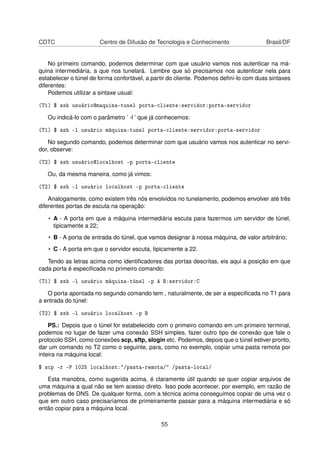 CDTC Centro de Difusão de Tecnologia e Conhecimento Brasil/DF
No primeiro comando, podemos determinar com que usuário vamos nos autenticar na má-
quina intermediária, a que nos tunelará. Lembre que só precisamos nos autenticar nela para
estabelecer o túnel de forma confortável, a partir do cliente. Podemos deﬁní-lo com duas sintaxes
diferentes:
Podemos utilizar a sintaxe usual:
(T1) $ ssh usuário@maquina-tunel porta-cliente:servidor:porta-servidor
Ou indicá-lo com o parâmetro ’ -l ’ que já conhecemos:
(T1) $ ssh -l usuário máquina-tunel porta-cliente:servidor:porta-servidor
No segundo comando, podemos determinar com que usuário vamos nos autenticar no servi-
dor, observe:
(T2) $ ssh usuário@localhost -p porta-cliente
Ou, da mesma maneira, como já vimos:
(T2) $ ssh -l usuário localhost -p porta-cliente
Analogamente, como existem três nós envolvidos no tunelamento, podemos envolver até três
diferentes portas de escuta na operação:
• A - A porta em que a máquina intermediária escuta para fazermos um servidor de túnel,
tipicamente a 22;
• B - A porta de entrada do túnel, que vamos designar à nossa máquina, de valor arbitrário;
• C - A porta em que o servidor escuta, tipicamente a 22.
Tendo as letras acima como identiﬁcadores das portas descritas, eis aqui a posição em que
cada porta é especiﬁcada no primeiro comando:
(T1) $ ssh -l usuário máquina-túnel -p A B:servidor:C
O porta apontada no segundo comando tem , naturalmente, de ser a especiﬁcada no T1 para
a entrada do túnel:
(T2) $ ssh -l usuário localhost -p B
PS.: Depois que o túnel for estabelecido com o primeiro comando em um primeiro terminal,
podemos no lugar de fazer uma conexão SSH simples, fazer outro tipo de conexão que fale o
protocolo SSH, como conexões scp, sftp, slogin etc. Podemos, depois que o túnel estiver pronto,
dar um comando no T2 como o seguinte, para, como no exemplo, copiar uma pasta remota por
inteira na máquina local:
$ scp -r -P 1025 localhost:"/pasta-remota/" /pasta-local/
Esta manobra, como sugerida acima, é claramente útil quando se quer copiar arquivos de
uma máquina a qual não se tem acesso direto. Isso pode acontecer, por exemplo, em razão de
problemas de DNS. De qualquer forma, com a técnica acima conseguimos copiar de uma vez o
que em outro caso precisaríamos de primeiramente passar para a máquina intermediária e só
então copiar para a máquina local.
55
 