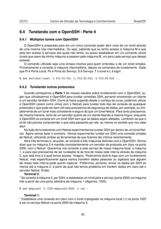 CDTC Centro de Difusão de Tecnologia e Conhecimento Brasil/DF
9.4 Tunelando com o OpenSSH - Parte 4
9.4.1 Múltiplos túneis com OpenSSH
O OpenSSH é preparado para em um único comando poder abrir mais de um túnel através
de uma mesma rota intermediária. Ou seja, sabendo que eu tenho acesso à máquina M e que
esta tem acesso à serviços aos quais não tenho, eu posso estabelecer em um comando vários
túneis que saem da minha máquina e passam pela máquina M, um para cada serviço que desejo
acessar.
O comando utilizado seja uma sintaxe intuitiva para quem entendeu a de um túnel simples.
Primeiramente a conexão à máquina intermediária, depois os comandos de tunelamento. Dado
que Pl é Porta Local, Ps é Porta do Serviço, S é Serviço, T o túnel e L é login:
$ ssh servidor-tunel -L Pl1:S1:Ps1 -L Pl2:S2:Ps2 -L Pl3:S3:Ps3 ...
9.4.2 Tunelando outros protocolos
Quando começamos a Parte 1 de nossos estudos sobre tunelamento com o OpenSSH, su-
geri que utilizássemos o OpenSSH para tunelar conexões SSH, portanto envolvendo um cliente
e um servidor também SSH. Como já havia sugerido desde o começo do curso, podemos utilizar
o OpenSSH (assim como vimos com o Netcat) para tunelar todo tipo de conexão de quaisquer
protocolos o que pode ser bem útil caso precisemos de segurança de dados, por exemplo, ou sim-
plesmente de um túnel mais consistente e seguro do que um túnel Netcat. Para tanto precisamos,
da mesma maneira, tanto de um servidor quanto de um cliente falando a mesma língua, enquanto
o OpenSSH os conecta em um túnel SSH sem que os dados sejam afetados. Lembrem-se que o
túnel não precisa compreender o que está passando por ele, ao menos no sentido que nos cabe
aqui.
Na lição de tunelamento com Netcat experimentamos tunelar SSH por dentro de um túnel Net-
cat. Agora vamos fazer o contrário. Vamos experimentar tunelar em SSH uma conexão simples
de Netcat, utilizando ambas as ferramentas de que ﬁcamos tão íntimos recentemente.
Abra três terminais e, se puder, se conecte à três máquinas distintas com o OpenSSH. Vamos
dizer que na máquina 3 é mantido consistentemente um servidor de protocolo em claro na porta
2000, com o Netcat. Queremos nos conectar a este serviço de nossa máquina local, a máquina
1, e para isso precisamos de ser tunelados lá de fora de nossa rede interna através da máquina
2, que está livre e à qual temos acesso. Imagine. Poderíamos fazê-lo logo com um tunelamento
Netcat, mas especiﬁcamente agora vamos transferir dados pessoais ou sigilosos que alguém
da nossa rede interna pode querer capturar. Preferimos, portanto, enviar os dados por SSH ao
menos até a máquina 2, a partir da qual não temos problema em tranferir dados em claro até o
servidor Netcat. Então:
Terminal 2:
* Se conecta à máquina 2, por SSH, e estabelece um túnel para o serviço (porta 2000) na máquina
três a partir de uma porta arbitrária da máquina 1 (digamos, 1025).
$ ssh máquina2 -L 1025:máquina3:2000 -t cat -
Terminal 1:
* Estabelece uma conexão em claro com o túnel criptogrado na máquina local (1) na porta 1025
e sai no serviço Netcat na porta 2000 da máquina 3.
56
 