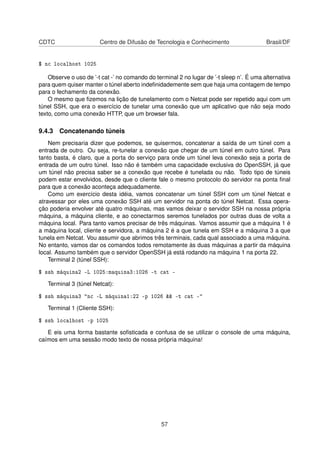 CDTC Centro de Difusão de Tecnologia e Conhecimento Brasil/DF
$ nc localhost 1025
Observe o uso de ’-t cat -’ no comando do terminal 2 no lugar de ’-t sleep n’. É uma alternativa
para quem quiser manter o túnel aberto indeﬁnidademente sem que haja uma contagem de tempo
para o fechamento da conexão.
O mesmo que ﬁzemos na lição de tunelamento com o Netcat pode ser repetido aqui com um
túnel SSH, que era o exercício de tunelar uma conexão que um aplicativo que não seja modo
texto, como uma conexão HTTP, que um browser fala.
9.4.3 Concatenando túneis
Nem precisaria dizer que podemos, se quisermos, concatenar a saída de um túnel com a
entrada de outro. Ou seja, re-tunelar a conexão que chegar de um túnel em outro túnel. Para
tanto basta, é claro, que a porta do serviço para onde um túnel leva conexão seja a porta de
entrada de um outro túnel. Isso não é também uma capacidade exclusiva do OpenSSH, já que
um túnel não precisa saber se a conexão que recebe é tunelada ou não. Todo tipo de túneis
podem estar envolvidos, desde que o cliente fale o mesmo protocolo do servidor na ponta ﬁnal
para que a conexão aconteça adequadamente.
Como um exercício desta idéia, vamos concatenar um túnel SSH com um túnel Netcat e
atravessar por eles uma conexão SSH até um servidor na ponta do túnel Netcat. Essa opera-
ção poderia envolver até quatro máquinas, mas vamos deixar o servidor SSH na nossa própria
máquina, a máquina cliente, e ao conectarmos seremos tunelados por outras duas de volta a
máquina local. Para tanto vamos precisar de três máquinas. Vamos assumir que a máquina 1 é
a máquina local, cliente e servidora, a máquina 2 é a que tunela em SSH e a máquina 3 a que
tunela em Netcat. Vou assumir que abrimos três terminais, cada qual associado a uma máquina.
No entanto, vamos dar os comandos todos remotamente às duas máquinas a partir da máquina
local. Assumo também que o servidor OpenSSH já está rodando na máquina 1 na porta 22.
Terminal 2 (túnel SSH):
$ ssh máquina2 -L 1025:maquina3:1026 -t cat -
Terminal 3 (túnel Netcat):
$ ssh máquina3 "nc -L máquina1:22 -p 1026 && -t cat -"
Terminal 1 (Cliente SSH):
$ ssh localhost -p 1025
E eis uma forma bastante soﬁsticada e confusa de se utilizar o console de uma máquina,
caímos em uma sessão modo texto de nossa própria máquina!
57
 