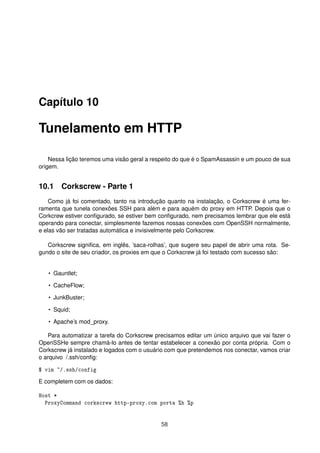 Capítulo 10
Tunelamento em HTTP
Nessa lição teremos uma visão geral a respeito do que é o SpamAssassin e um pouco de sua
origem.
10.1 Corkscrew - Parte 1
Como já foi comentado, tanto na introdução quanto na instalação, o Corkscrew é uma fer-
ramenta que tunela conexões SSH para além e para aquém do proxy em HTTP. Depois que o
Corkcrew estiver conﬁgurado, se estiver bem conﬁgurado, nem precisamos lembrar que ele está
operando para conectar, simplesmente fazemos nossas conexões com OpenSSH normalmente,
e elas vão ser tratadas automática e invisivelmente pelo Corkscrew.
Corkscrew signiﬁca, em inglês, ’saca-rolhas’, que sugere seu papel de abrir uma rota. Se-
gundo o site de seu criador, os proxies em que o Corkscrew já foi testado com sucesso são:
• Gauntlet;
• CacheFlow;
• JunkBuster;
• Squid;
• Apache’s mod_proxy.
Para automatizar a tarefa do Corkscrew precisamos editar um único arquivo que vai fazer o
OpenSSHe sempre chamá-lo antes de tentar estabelecer a conexão por conta própria. Com o
Corkscrew já instalado e logados com o usuário com que pretendemos nos conectar, vamos criar
o arquivo /.ssh/conﬁg:
$ vim ~/.ssh/config
E completem com os dados:
Host *
ProxyCommand corkscrew http-proxy.com porta %h %p
58
 