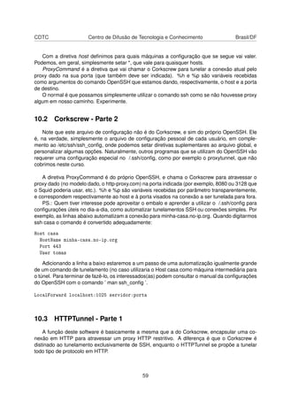 CDTC Centro de Difusão de Tecnologia e Conhecimento Brasil/DF
Com a diretiva host deﬁnimos para quais máquinas a conﬁguração que se segue vai valer.
Podemos, em geral, simplesmente setar *, que vale para quaisquer hosts.
ProxyCommand é a diretiva que vai chamar o Corkscrew para tunelar a conexão atual pelo
proxy dado na sua porta (que também deve ser indicada). %h e %p são variáveis recebidas
como argumentos do comando OpenSSH que estamos dando, respectivamente, o host e a porta
de destino.
O normal é que possamos simplesmente utilizar o comando ssh como se não houvesse proxy
algum em nosso caminho. Experimente.
10.2 Corkscrew - Parte 2
Note que este arquivo de conﬁguração não é do Corkscrew, e sim do próprio OpenSSH. Ele
é, na verdade, simplesmente o arquivo de conﬁguração pessoal de cada usuário, em comple-
mento ao /etc/ssh/ssh_conﬁg, onde podemos setar diretivas suplementares ao arquivo global, e
personalizar algumas opções. Naturalmente, outros programas que se utilizam do OpenSSH vão
requerer uma conﬁguração especial no /.ssh/conﬁg, como por exemplo o proxytunnel, que não
cobrimos neste curso.
A diretiva ProxyCommand é do próprio OpenSSH, e chama o Corkscrew para atravessar o
proxy dado (no modelo dado, o http-proxy.com) na porta indicada (por exemplo, 8080 ou 3128 que
o Squid poderia usar, etc.). %h e %p são variáveis recebidas por parâmetro transparentemente,
e correspondem respectivamente ao host e à porta visados na conexão a ser tunelada para fora.
PS.: Quem tiver interesse pode aproveitar o embalo e aprender a utilizar o /.ssh/conﬁg para
conﬁgurações úteis no dia-a-dia, como automatizar tunelamentos SSH ou conexões simples. Por
exemplo, as linhas abaixo automatizam a conexão para minha-casa.no-ip.org. Quando digitarmos
ssh casa o comando é convertido adequadamente:
Host casa
HostName minha-casa.no-ip.org
Port 443
User tomas
Adicionando a linha a baixo estaremos a um passo de uma automatização igualmente grande
de um comando de tunelamento (no caso utilizaria o Host casa como máquina intermediária para
o túnel. Para terminar de fazê-lo, os interessados(as) podem consultar o manual da conﬁgurações
do OpenSSH com o comando ’ man ssh_conﬁg ’.
LocalForward localhost:1025 servidor:porta
10.3 HTTPTunnel - Parte 1
A função deste software é basicamente a mesma que a do Corkscrew, encapsular uma co-
nexão em HTTP para atravessar um proxy HTTP restritivo. A diferença é que o Corkscrew é
distinado ao tunelamento exclusivamente de SSH, enquanto o HTTPTunnel se propõe a tunelar
todo tipo de protocolo em HTTP.
59
 