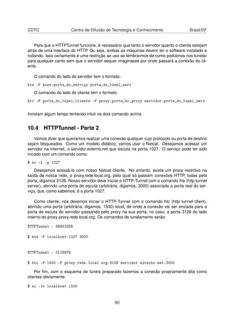 CDTC Centro de Difusão de Tecnologia e Conhecimento Brasil/DF
Para que o HTTPTunnel funcione, é necessário que tanto o servidor quanto o cliente estejam
atrás de uma interface do HTTP. Ou seja, ambas as máquinas devem ter o software instalado e
rodando. Isso certamente é uma restrição ao uso se lembrarmos de como podíamos nos tunelar
para qualquer canto sem que o servidor sequer imaginasse por onde passará a conexão do cli-
ente.
O comando do lado do servidor tem o formato:
hts -F host:porta_do_serviço porta_do_túnel_serv
O comando do lado do cliente tem o formato:
htc -F porta_do_tunel_cliente -P proxy:porta_do_proxy servidor:porta_do_tunel_serv
Invistam algum tempo tentando intuir os dois comando acima.
10.4 HTTPTunnel - Parte 2
Vamos dizer que queiramos realizar uma conexão qualquer cujo protocolo ou porta de destino
sejam bloqueados. Como um modelo didático, vamos usar o Netcat. Desejamos acessar um
servidor na internet, o servidor.externo.net que escuta na porta 1027. O serviço pode ter sido
inciado com um comando como:
$ nc -l -p 1027
Desejamos acessá-lo com nosso Netcat cliente. No entanto, existe um proxy restritivo na
saída de nossa rede, o proxy.rede.local.org, pelo qual só passam conexões HTTP, todas pela
porta, digamos 3128. Nosso servidor deve iniciar o HTTP-Tunnel com o comando hts (http tunnel
server), abrindo uma porta de escuta (arbitrária, digamos, 3000) associada a porta real do ser-
viço, que, como sabemos, é a porta 1027.
Como cliente, nós devemos iniciar o HTTP-Tunnel com o comando htc (http tunnel client),
abrindo uma porta (arbitrária, digamos, 1500) local, de onde a conexão vai ser enviada para a
porta de escuta do servidor passando pelo proxy na sua porta, no caso, a porta 3128 do lado
interno do proxy proxy.rede.local.org. Os comandos de tunelamento serão:
HTTPTunnel - SERVIDOR
$ hts -F localhost:1027 3000
HTTPTunnel - CLIENTE
$ htc -F 1500 -P proxy.rede.local.org:3128 servidor.externo.net:3000
Por ﬁm, com o esquema de túneis preparado fazemos a conexão propriamente dita como
clientes obviamente:
$ nc -vv localhost 1500
60
 