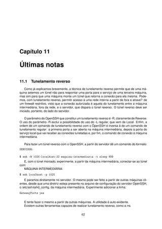Capítulo 11
Últimas notas
11.1 Tunelamento reverso
Como já explicamos brevemente, a técnica de tunelamento reverso permite que de uma má-
quina setemos um túnel não para reapontar uma porta para o serviço de uma terceira máquina,
mas sim para que uma máquina monte um túnel que retorna a conexão para ela mesma. Pode-
mos, com tunelamento reverso, permitir acesso à uma rede interna a partir de fora e atrave? de
um ﬁrewall restritivo, visto que a conexão autorizada é aquela do tunelamento entre a máquina
intermediária, fora da rede, e o servidor, que dispara o túnel reverso. O túnel reverso deve ser
iniciado, portanto, do lado do servidor.
O parâmetro do OpenSSH que constitui um tunelamento reverso é -R, claramente de Reverse.
O uso do parâmetro -R exclui a possibilidade do uso do -L regular, que vem de Local. Enﬁm, a
ordem de um comando de tunelamento reverso com o OpenSSH é inversa à de um comando de
tunelamento regular: a primeira porta a ser aberta na máquina intermediária, depois a porta do
serviço local que vai receber as conexões tuneladas e, por ﬁm, o comando de conexão à máquina
intermediária.
Para fazer um túnel reverso com o OpenSSH, a partir do servidor dê um comando do formato:
SERVIDOR:
$ ssh -R 1025:localhost:22 maquina-intermediaria -t sleep 999
E, com o túnel montado, experimente, a partir da máquina intermediária, conectar-se ao túnel
com:
MÁQUINA INTERMEDIÁRIA:
$ ssh localhost -p 1025
E paramos diretamente no servidor. O mesmo pode ser feito a partir de outras máquinas cli-
entes, desde que uma diretriz esteja presente no arquivo de conﬁguração do servidor OpenSSH,
o /etc/ssh/sshd_conﬁg, da máquina intermediária. Experimente adicionar a linha:
GatewayPorts yes
E tente fazer o mesmo a partir de outras máquinas. A utilidade é auto-evidente.
Existem outras ferramentas capazes de realizar tunelamento reverso, como a rrs.
62
 