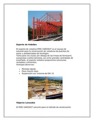 Soporte de Voladizo
El soporte de voladizo PERI VARIOKIT es el equipo de
solución para la construcción de voladizos de puentes de
acero y prefabricados de hormigón.
Tanto para los cruces por debajo de las líneas de ferrocarril,
autopistas o calles laterales, así como grandes cantidades de
encofrado, el soporte voladizo proporciona soluciones
rentables y eficientes.
Ventajas decisivas:
 Montaje rápido
 Peso muerto bajo
 Suspensión con sistema de DW 15
Viajeros Lanzados
El PERI VARIOKIT solución para el método de construcción
 