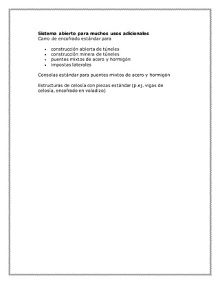 Sistema abierto para muchos usos adicionales
Carro de encofrado estándar para
 construcción abierta de túneles
 construcción minera de túneles
 puentes mixtos de acero y hormigón
 impostas laterales
Consolas estándar para puentes mixtos de acero y hormigón
Estructuras de celosía con piezas estándar (p.ej. vigas de
celosía, encofrado en voladizo)
 