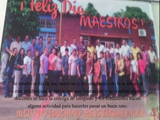 Se resalta el día de los maestros y el cumpleaños de la institución
en esta celebración se inicia con una formación y se resaltan algunos
docentes se hace la entrega de insignias y los estudiantes hacen
alguna actividad para hacerles pasar un buen rato.
 