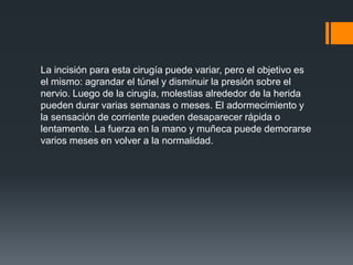 La incisión para esta cirugía puede variar, pero el objetivo es
el mismo: agrandar el túnel y disminuir la presión sobre el
nervio. Luego de la cirugía, molestias alrededor de la herida
pueden durar varias semanas o meses. El adormecimiento y
la sensación de corriente pueden desaparecer rápida o
lentamente. La fuerza en la mano y muñeca puede demorarse
varios meses en volver a la normalidad.
 