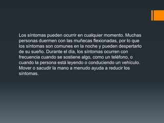 Los síntomas pueden ocurrir en cualquier momento. Muchas
personas duermen con las muñecas flexionadas, por lo que
los síntomas son comunes en la noche y pueden despertarlo
de su sueño. Durante el día, los síntomas ocurren con
frecuencia cuando se sostiene algo, como un teléfono, o
cuando la persona está leyendo o conduciendo un vehículo.
Mover o sacudir la mano a menudo ayuda a reducir los
síntomas.
 
