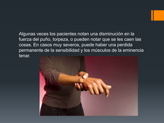 Algunas veces los pacientes notan una disminución en la
fuerza del puño, torpeza, o pueden notar que se les caen las
cosas. En casos muy severos, puede haber una perdida
permanente de la sensibilidad y los músculos de la eminencia
tenar.
 