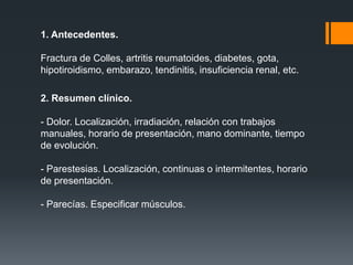 1. Antecedentes.

Fractura de Colles, artritis reumatoides, diabetes, gota,
hipotiroidismo, embarazo, tendinitis, insuficiencia renal, etc.

2. Resumen clínico.

- Dolor. Localización, irradiación, relación con trabajos
manuales, horario de presentación, mano dominante, tiempo
de evolución.

- Parestesias. Localización, continuas o intermitentes, horario
de presentación.

- Parecías. Especificar músculos.
 