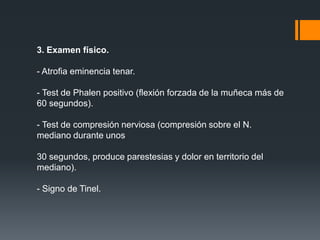 3. Examen físico.

- Atrofia eminencia tenar.

- Test de Phalen positivo (flexión forzada de la muñeca más de
60 segundos).

- Test de compresión nerviosa (compresión sobre el N.
mediano durante unos

30 segundos, produce parestesias y dolor en territorio del
mediano).

- Signo de Tinel.
 