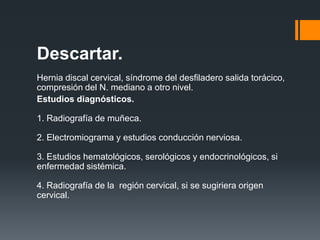 Descartar.
Hernia discal cervical, síndrome del desfiladero salida torácico,
compresión del N. mediano a otro nivel.
Estudios diagnósticos.

1. Radiografía de muñeca.

2. Electromiograma y estudios conducción nerviosa.

3. Estudios hematológicos, serológicos y endocrinológicos, si
enfermedad sistémica.

4. Radiografía de la región cervical, si se sugiriera origen
cervical.
 