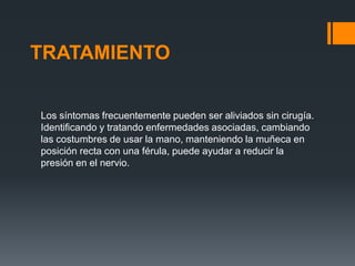 TRATAMIENTO


Los síntomas frecuentemente pueden ser aliviados sin cirugía.
Identificando y tratando enfermedades asociadas, cambiando
las costumbres de usar la mano, manteniendo la muñeca en
posición recta con una férula, puede ayudar a reducir la
presión en el nervio.
 