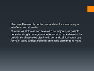 Usar una férula en la noche puede aliviar los síntomas que
interfieren con el sueño.
Cuando los síntomas son severos o no mejoran, es posible
necesitar cirugía para generar más espacio para el nervio. La
presión en el nervio es disminuida cortando el ligamento que
forma el techo (arriba) del túnel en el lado palmar de la mano.
 