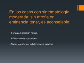 En los casos con sintomatología
moderada, sin atrofia en
eminencia tenar, es aconsejable:

- Férula en posición neutra.

- Infiltración de corticoides.

- Tratar la enfermedad de base si existiera.
 