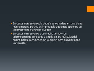  En casos más severos, la cirugía se considera en una etapa
  más temprana porque es improbable que otras opciones de
  tratamiento no quirúrgico ayuden.
 En casos muy severos y de mucho tiempo con
  adormecimiento constante y atrofia de los músculos del
  pulgar, podría recomendarse la cirugía para prevenir daño
  irreversible.
 