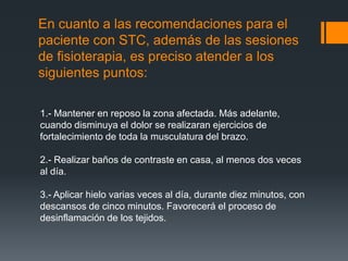 En cuanto a las recomendaciones para el
paciente con STC, además de las sesiones
de fisioterapia, es preciso atender a los
siguientes puntos:

1.- Mantener en reposo la zona afectada. Más adelante,
cuando disminuya el dolor se realizaran ejercicios de
fortalecimiento de toda la musculatura del brazo.

2.- Realizar baños de contraste en casa, al menos dos veces
al día.

3.- Aplicar hielo varias veces al día, durante diez minutos, con
descansos de cinco minutos. Favorecerá el proceso de
desinflamación de los tejidos.
 