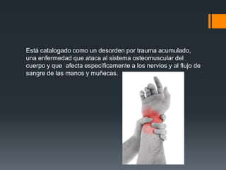 Está catalogado como un desorden por trauma acumulado,
una enfermedad que ataca al sistema osteomuscular del
cuerpo y que afecta específicamente a los nervios y al flujo de
sangre de las manos y muñecas.
 
