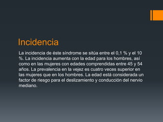 Incidencia
La incidencia de éste síndrome se sitúa entre el 0,1 % y el 10
%. La incidencia aumenta con la edad para los hombres, así
como en las mujeres con edades comprendidas entre 45 y 54
años. La prevalencia en la vejez es cuatro veces superior en
las mujeres que en los hombres. La edad está considerada un
factor de riesgo para el deslizamiento y conducción del nervio
mediano.
 
