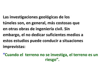 Las investigaciones geológicas de los túneles son, en general, más costosas que  en otras obras de ingeniería civil. Sin  embargo, el no dedicar suficientes medios a  estos estudios puede conducir a situaciones imprevistas:   “ Cuando el  terreno no se investiga, el terreno es un riesgo”. 
