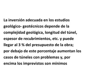 La inversión adecuada en los estudios  geológico- geotécnicos depende de la  complejidad geológica, longitud del túnel,  espesor de recubrimientos, etc. y puede  llegar al 3 % del presupuesto de la obra; por debajo de este porcentaje aumentan los  casos de túneles con problemas y, por  encima los imprevistos son mínimos 