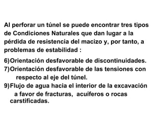 Al perforar un túnel se puede encontrar tres tipos de Condiciones Naturales que dan lugar a la  pérdida de resistencia del macizo y, por tanto, a  problemas de estabilidad : Orientación desfavorable de discontinuidades. Orientación desfavorable de las tensiones con respecto al eje del túnel. Flujo de agua hacia el interior de la excavación a favor de fracturas,  acuíferos o rocas carstificadas. 