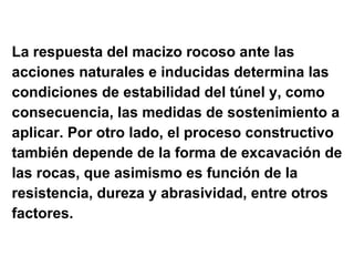 La respuesta del macizo rocoso ante las  acciones naturales e inducidas determina las  condiciones de estabilidad del túnel y, como  consecuencia, las medidas de sostenimiento a  aplicar. Por otro lado, el proceso constructivo  también depende de la forma de excavación de  las rocas, que asimismo es función de la  resistencia, dureza y abrasividad, entre otros  factores. 