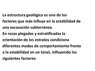 La estructura geológica es uno de los factores que más influye en la estabilidad de una excavación subterránea. En rocas plegadas y estratificadas la  orientación de los estratos condiciona  diferentes modos de comportamiento frente  a la estabilidad en un túnel, influyendo los  siguientes factores: 