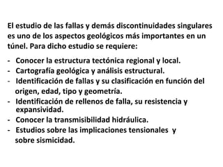 El estudio de las fallas y demás discontinuidades singulares  es uno de los aspectos geológicos más importantes en un  túnel. Para dicho estudio se requiere: -  Conocer la estructura tectónica regional y local. -  Cartografía geológica y análisis estructural. Identificación de fallas y su clasificación en función del  origen, edad, tipo y geometría. -  Identificación de rellenos de falla, su resistencia y expansividad. -  Conocer la transmisibilidad hidráulica. -  Estudios sobre las implicaciones tensionales  y sobre sismicidad. 