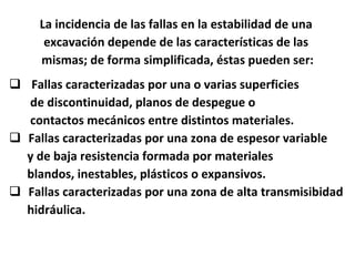 La incidencia de las fallas en la estabilidad de una  excavación depende de las características de las  mismas; de forma simplificada, éstas pueden ser: Fallas caracterizadas por una o varias superficies de discontinuidad, planos de despegue o contactos mecánicos entre distintos materiales. Fallas caracterizadas por una zona de espesor variable y de baja resistencia formada por materiales blandos, inestables, plásticos o expansivos. Fallas caracterizadas por una zona de alta transmisibidad hidráulica. 