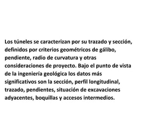Los túneles se caracterizan por su trazado y sección,  definidos por criterios geométricos de gálibo,  pendiente, radio de curvatura y otras  consideraciones de proyecto. Bajo el punto de vista  de la ingeniería geológica los datos más  significativos son la sección, perfil longitudinal,  trazado, pendientes, situación de excavaciones  adyacentes, boquillas y accesos intermedios.  