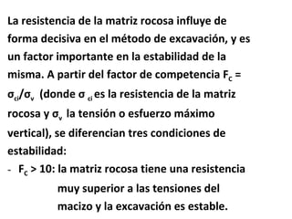 La resistencia de la matriz rocosa influye de  forma decisiva en el método de excavación, y es  un factor importante en la estabilidad de la  misma. A partir del factor de competencia F C  =  σ ci / σ v   (donde  σ  ci  es la resistencia de la matriz rocosa y  σ v  la tensión o esfuerzo máximo  vertical), se diferencian tres condiciones de  estabilidad: F C  > 10: la matriz rocosa tiene una resistencia muy superior a las tensiones del  macizo y la excavación es estable. 