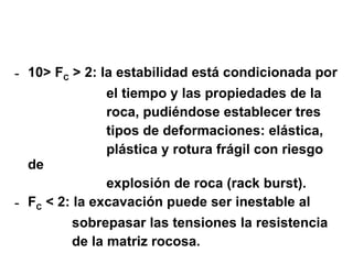 10> F C  > 2: la estabilidad está condicionada por  el tiempo y las propiedades de la  roca, pudiéndose establecer tres  tipos de deformaciones: elástica,  plástica y rotura frágil con riesgo de  explosión de roca (rack burst). F C  < 2: la excavación puede ser inestable al  sobrepasar las tensiones la resistencia  de la matriz rocosa. 