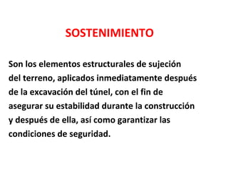 SOSTENIMIENTO Son los elementos estructurales de sujeción  del terreno, aplicados inmediatamente después de la excavación del túnel, con el fin de  asegurar su estabilidad durante la construcción y después de ella, así como garantizar las  condiciones de seguridad. 