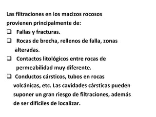 Las filtraciones en los macizos rocosos  provienen principalmente de: Fallas y fracturas. Rocas de brecha, rellenos de falla, zonas  alteradas. Contactos litológicos entre rocas de  permeabilidad muy diferente. Conductos cársticos, tubos en rocas  volcánicas, etc. Las cavidades cársticas pueden suponer un gran riesgo de filtraciones, además  de ser difíciles de localizar. 