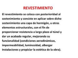 El revestimiento se coloca con posterioridad al  sostenimiento y consiste en aplicar sobre dicho  sostenimiento una capa de hormigón, u otros  elementos estructurales, con el fin de  proporcionar resistencia a largo plazo al túnel y  dar un acabado regular, mejorando su  funcionalidad (condiciones aerodinámicas,  impermeabilidad, luminosidad, albergar  Instalaciones y propiciar la estética de la obra). REVESTIMIENTO 