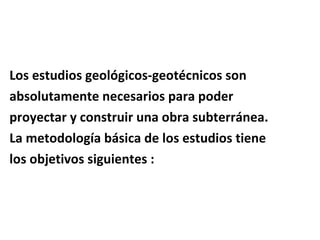 Los estudios geológicos-geotécnicos son  absolutamente necesarios para poder  proyectar y construir una obra subterránea. La metodología básica de los estudios tiene los objetivos siguientes : 