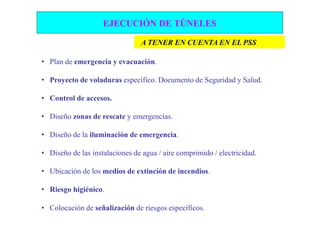 EJECUCIÓN DE TÚNELES

                                A TENER EN CUENTA EN EL PSS

• Plan de emergencia y evacuación.

• Proyecto de voladuras específico. Documento de Seguridad y Salud.

• Control de accesos.

• Diseño zonas de rescate y emergencias.

• Diseño de la iluminación de emergencia.

• Diseño de las instalaciones de agua / aire comprimido / electricidad.

• Ubicación de los medios de extinción de incendios.

• Riesgo higiénico.

• Colocación de señalización de riesgos específicos.
 
