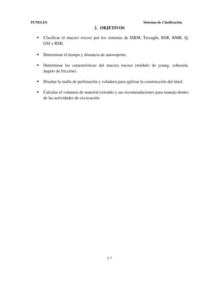 TUNELES

Sistemas de Clasificación.

2. OBJETIVOS
Clasificar el macizo rocoso por los sistemas de ISRM, Terzaghi, RSR, RMR, Q,
GSI y RMI.
Determinar el tiempo y distancia de autosoporte.
Determinar las características del macizo rocoso (módulo de young, cohesión,
ángulo de fricción).
Diseñar la malla de perforación y voladura para agilizar la construcción del túnel.
Calcular el volumen de material extraído y sus recomendaciones para manejo dentro
de las actividades de excavación.

2-7

 