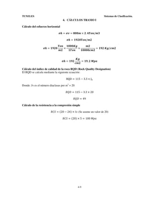 TUNELES

Sistemas de Clasificación.

4. CÁLCULOS TRAMO I
Cálculo del esfuerzo horizontal
=

=

× .

=
=

/

/

×

	

×

=

	

=

=

	

/

, 	

Cálculo del índice de calidad de la roca RQD (Rock Quality Designation)
El RQD se calcula mediante la siguiente ecuación:
RQD = 115 − 3.3 × J#
Donde: Jv es el número diaclasas por m3 = 20
$%& = 115 − 3.3 × 20
$%& = 49
Cálculo de la resistencia a la compresión simple
$+, = -20 − 24. × /0 (Se asume un valor de 20)
$+, = -20. × 5 = 100	123

4-9

 