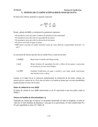 TUNELES

Sistemas de Clasificación.

9. SISTEMA DE CLASIFICACIÓN Q (ROCK MASS QUALITY)
El índice Q se obtiene mediante la siguiente expresión:

Donde, además del RQD, se introducen los parámetros siguientes:
Jn parámetro para describir el número de familias de discontinuidad
Jr parámetro para describir la rugosidad de las juntas
Ja parámetro para describir la alteración de las juntas
Jw factor asociado al agua en juntas
SRF factor asociado al estado tensional (zonas de corte, fluencia, expansividad, tensiones “in
situ”)

La asociación de factores permite dar un sentido físico a cada uno de ellos:
• Jn/RQD

Representa el tamaño del bloque medio.

• Ja/Jr

Reúne términos de rugosidad, fricción y relleno de las juntas y representa
la resistencia al corte entre bloques.

• Jw/SRF

Combina Condiciones de agua y tensión y, por tanto, puede representar
una tensión activa o eficaz.

Aunque en el índice Q no se menciona explícitamente la orientación de las juntas, señalan sus
autores que los valores de Jr y Ja se han de referir a la familia de juntas que con más probabilidad
puedan permitir el inicio de la rotura.
Índice de calidad de la roca, RQD
El índice de calidad de roca (RQD) determinado es de 43, equivalente a una roca pobre, según la

Tabla 5
Número de familias de discontinuidades, Jn

Teniendo en cuenta que el macizo se encuentra diaclasado en toda su longitud, se toma el
valor de 12 (tres familias de diaclasas + una que no es persistente, el valor estaría entre 9 y
12, por seguridad se toma 12), Tabla 16

9-24

 