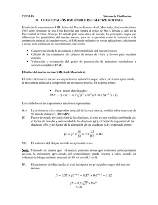TUNELES

Sistemas de Clasificación.

11. CLASIFICACIÓN RMI (ÍNDICE DEL MACIZO ROCOSO)
El método de sostenimiento RMI (Índice del Macizo Rocoso –Rock Mass index) fue introducido en
1995 como resultado de una Tesis Doctoral que optaba al grado de Ph.D., llevada a cabo en la
Universidad de Oslo, Noruega. El método pide como datos de entrada, los principales rasgos que
influencian las propiedades del macizo rocoso; para ser expresados como la resistencia a la
compresión uniaxial del macizo rocoso, el RMi puede utilizarse en varias aplicaciones, adicionales
a su uso en la estimación del sostenimiento, tales como:

Caracterización de la resistencia y deformabilidad del macizo rocoso.
Cálculo de las constantes del criterio de rotura de Hoek y Brown para macizos
rocosos
Valoración o estimación del grado de penetración de máquinas tuneladoras a
sección completa (TBM).
El índice del macizo rocoso (RMi, Rock Mass index).

El índice del macizo rocoso es un parámetro volumétrico que indica, de forma aproximada,
la resistencia uniaxial a compresión de un macizo rocoso. Se expresa cómo:

Los símbolos en las expresiones anteriores representan:

σc =
JC

La resistencia a la compresión uniaxial de la roca intacta, medida sobre muestras de
50 mm de diámetro. (100 MPa)
Factor de estado (o condición) de las diaclasas, el cual es una medida combinada de:
el factor de tamaño y continuidad de las diaclasas (jL), el factor de rugosidad de las
diaclasas (jR), y del factor de la alteración de las diaclasas (JA); expresado como:

h+ = ho ×
Vb:

h$
1.5
=3×
	 = 0,6
hF
8.0

El volumen del bloque medido o expresado en m3;

Nota: Teniendo en cuenta que el macizo presenta zonas que contienen principalmente
arcillas, la estimación aproximada del sostenimiento puede llevarse a cabo, usando un
volumen de bloque mínimo nominal de Vb =1 cm3 (0.01m3)
JP:

El parámetro del diaclasado, el cual incorpora los principales rasgos del macizo
rocoso.

& = 0.37 × h+ XW.L = 0.37	 × 0.6XW.L = 1.12
hP = 0,2	~h+ × •K r
11-40

 