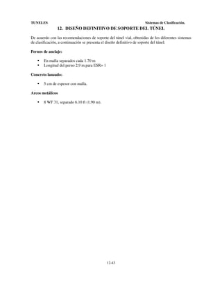 TUNELES

Sistemas de Clasificación.

12. DISEÑO DEFINITIVO DE SOPORTE DEL TÚNEL
De acuerdo con las recomendaciones de soporte del túnel vial, obtenidas de los diferentes sistemas
de clasificación, a continuación se presenta el diseño definitivo de soporte del túnel:
Pernos de anclaje:
En malla separados cada 1.70 m
Longitud del perno 2,9 m para ESR= 1
Concreto lanzado:
5 cm de espesor con malla.
Arcos metálicos
8 WF 31, separado 6.10 ft (1.90 m).

12-43

 