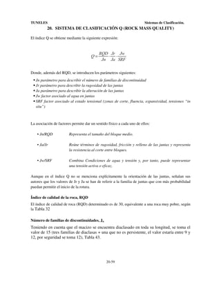 TUNELES

Sistemas de Clasificación.

20. SISTEMA DE CLASIFICACIÓN Q (ROCK MASS QUALITY)
El índice Q se obtiene mediante la siguiente expresión:

Donde, además del RQD, se introducen los parámetros siguientes:
Jn parámetro para describir el número de familias de discontinuidad
Jr parámetro para describir la rugosidad de las juntas
Ja parámetro para describir la alteración de las juntas
Jw factor asociado al agua en juntas
SRF factor asociado al estado tensional (zonas de corte, fluencia, expansividad, tensiones “in
situ”)

La asociación de factores permite dar un sentido físico a cada uno de ellos:
• Jn/RQD

Representa el tamaño del bloque medio.

• Ja/Jr

Reúne términos de rugosidad, fricción y relleno de las juntas y representa
la resistencia al corte entre bloques.

• Jw/SRF

Combina Condiciones de agua y tensión y, por tanto, puede representar
una tensión activa o eficaz.

Aunque en el índice Q no se menciona explícitamente la orientación de las juntas, señalan sus
autores que los valores de Jr y Ja se han de referir a la familia de juntas que con más probabilidad
puedan permitir el inicio de la rotura.
Índice de calidad de la roca, RQD
El índice de calidad de roca (RQD) determinado es de 30, equivalente a una roca muy pobre, según
la Tabla 32
Número de familias de discontinuidades, Jn

Teniendo en cuenta que el macizo se encuentra diaclasado en toda su longitud, se toma el
valor de 15 (tres familias de diaclasas + una que no es persistente, el valor estaría entre 9 y
12, por seguridad se toma 12), Tabla 43.

20-59

 