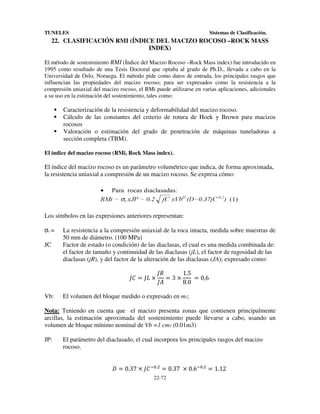 TUNELES

Sistemas de Clasificación.

22. CLASIFICACIÓN RMI (ÍNDICE DEL MACIZO ROCOSO –ROCK MASS
INDEX)
El método de sostenimiento RMI (Índice del Macizo Rocoso –Rock Mass index) fue introducido en
1995 como resultado de una Tesis Doctoral que optaba al grado de Ph.D., llevada a cabo en la
Universidad de Oslo, Noruega. El método pide como datos de entrada, los principales rasgos que
influencian las propiedades del macizo rocoso; para ser expresados como la resistencia a la
compresión uniaxial del macizo rocoso, el RMi puede utilizarse en varias aplicaciones, adicionales
a su uso en la estimación del sostenimiento, tales como:

Caracterización de la resistencia y deformabilidad del macizo rocoso.
Cálculo de las constantes del criterio de rotura de Hoek y Brown para macizos
rocosos
Valoración o estimación del grado de penetración de máquinas tuneladoras a
sección completa (TBM).
El índice del macizo rocoso (RMi, Rock Mass index).

El índice del macizo rocoso es un parámetro volumétrico que indica, de forma aproximada,
la resistencia uniaxial a compresión de un macizo rocoso. Se expresa cómo:

Los símbolos en las expresiones anteriores representan:

σc =
JC

La resistencia a la compresión uniaxial de la roca intacta, medida sobre muestras de
50 mm de diámetro. (100 MPa)
Factor de estado (o condición) de las diaclasas, el cual es una medida combinada de:
el factor de tamaño y continuidad de las diaclasas (jL), el factor de rugosidad de las
diaclasas (jR), y del factor de la alteración de las diaclasas (JA); expresado como:

h+ = ho ×
Vb:

h$
1.5
=3×
	 = 0,6
hF
8.0

El volumen del bloque medido o expresado en m3;

Nota: Teniendo en cuenta que el macizo presenta zonas que contienen principalmente
arcillas, la estimación aproximada del sostenimiento puede llevarse a cabo, usando un
volumen de bloque mínimo nominal de Vb =1 cm3 (0.01m3)
JP:

El parámetro del diaclasado, el cual incorpora los principales rasgos del macizo
rocoso.

& = 0.37 × h+ XW.L = 0.37	 × 0.6XW.L = 1.12
22-72

 