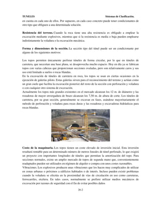 TUNELES

Sistemas de Clasificación.

en cuenta en cada uno de ellos. Por supuesto, en cada caso concreto puede tener condicionantes de
otro tipo que obliguen a una determinada solución.
Resistencia del terreno. Cuando la roca tiene una alta resistencia es obligado a emplear la
excavación mediante explosivos, mientras que si la resistencia es media o baja pueden emplearse
indistintamente la voladura o la excavación mecánica.
Forma y dimensiones de la sección. La sección tipo del túnel puede ser un condicionante por
alguno de los siguientes motivos:
Los topos permiten únicamente perforar túneles de forma circular, por lo que en túneles de
carretera, que necesitan una base plana, se desaprovecha mucho espacio. Hoy en día ya se fabrican
topos con varias cabezas que proporcionan secciones ovaladas, pero son relativamente caros y sus
uso está limitado a suelos o rocas blandas.
En la excavación de túneles de carretera en roca, los topos se usan en ciertas ocasiones en la
ejecución de galerías piloto. Estas galerías sirven para el reconocimiento del terreno y actúan como
un gran cuele que facilita la excavación posterior del resto de la sección con perforación y voladura
o con cualquier otro sistema de excavación.
Actualmente los topos más grandes existentes en el mercado alcanzan los 12 m. de diámetro y las
rozadoras de mayor envergadura de brazo alcanzan los 7,50 m. de altura de corte. Los túneles de
carretera, por su gran sección, generalmente se excavan en fases, usándose mayoritariamente el
método de perforación y voladura para rocas duras y las rozadoras y excavadoras hidráulicas para
rocas blandas.

Costo de la maquinaria. Los topos tienen un coste elevado de inversión inicial. Esta inversión
resultará rentable para un determinado número de metros lineales de túnel perforado, lo que exigirá
un proyecto con importantes longitudes de túneles que permitan la amortización del topo. Para
secciones normales, existe un amplio mercado de topos de segunda mano que, convenientemente
readaptados pueden ser utilizados en régimen de alquiler o compra con unos costes razonables.
Vibraciones. Los explosivos producen unas vibraciones que los hacen muy complicados de utilizar
en zonas urbanas o próximos a edificios habitados o de interés. Incluso pueden existir problemas
cuando la voladura se efectúa en la proximidad de vías de circulación en uso como carreteras,
ferrocarriles, etcétera. En tales casos, normalmente se prefiere utilizar medios mecánicos de
excavación por razones de seguridad con el fin de evitar posibles daños
26-2

 