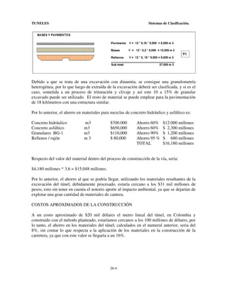 TUNELES

Sistemas de Clasificación.

Debido a que se trata de una excavación con dinamita, se consigue una granulometría
heterogénea, por lo que luego de extraída de la excavación deberá ser clasificada, y si es el
caso, sometida a un proceso de trituración y clivaje y así este 10 a 15% de granular
excavado puede ser utilizado. El resto de material se puede emplear para la pavimentación
de 18 kilómetros con una estructura similar.
Por lo anterior, el ahorro en materiales para mezclas de concreto hidráulico y asfáltico es:
Concreto hidráulico
Concreto asfáltico
Granulares BG-1
Rellenos / rajón

m3
m3
m3
m3

$700.000
$650,000
$110,000
$ 80,000

Ahorro 60%
Ahorro 60%
Ahorro 90%
Ahorro 95 %
TOTAL

$12.000 millones
$ 2,300 millones
$ 1,200 millones
$ 680 millones
$16,180 millones

Respecto del valor del material dentro del proceso de construcción de la vía, seria:
$4,180 millones * 3,6 = $15,048 millones.
Por lo anterior, el ahorro al que se podría llegar, utilizando los materiales resultantes de la
excavación del túnel, debidamente procesado, estaría cercano a los $31 mil millones de
pesos, esto sin tener en cuenta el notorio aporte al impacto ambiental, ya que se dejarían de
explotar una gran cantidad de materiales de cantera.
COSTOS APROXIMADOS DE LA CONSTRUCCIÓN
A un costo aproximado de $20 mil dólares el metro lineal del túnel, en Colombia y
construido con el método planteado, estaríamos cercanos a los 100 millones de dólares, por
lo tanto, el ahorro en los materiales del túnel, calculados en el numeral anterior, seria del
8%, sin contar lo que respecta a la aplicación de los materiales en la construcción de la
carretera, ya que con este valor se llegaría a un 16%.

26-4

 