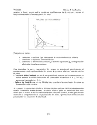 TUNELES

Sistemas de Clasificación.

proximo al frente, mayor será la presión de equilibrio que ha de soportar y menor el
desplazamento radial o la convergencia del tunel.

Parametros de trabajo
1. Determinar la curva CC (que sólo depende de las características del terreno)
2. Determinar la rigidez del sostenimiento (k).
3. Determinar la deformación del túnel ud (o de forma equivalente, pd) correspondiente
a la instalación del sostenimiento.
Para determinar la curva característica del terreno se considerará sucesivamente el
comportamiento elástico y elastoplástico del terreno. Se presentan soluciones para dos criterios
de rotura:
• Criterio de Mohr-Coulomb, por ser de uso generalizado, tanto en macizos rocosos como en
suelos. Permite de forma natural tratar las condiciones no drenadas (c = cu, ϕ = 0) y
puramente friccionales (c = 0, ϕ).
• Criterio de Hoek-Brown, por su fidelidad para reproducir las envolventes de rotura no
lineales observadas en rocas.
Se examinará el caso de túnel circular en deformación plana y el caso esférico (comportamiento
elástico y criterio de Mohr-Coulomb). La cavidad esférica, aparte del interés que tiene en si
misma para el análisis de excavaciones subterráneas de formas diversas, es una aproximación
interesante al comportamiento en las proximidades del frente y proporcionan información útil
para entender sus condiciones de estabilidad.

27-6

 